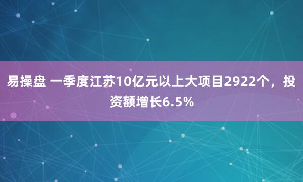 易操盘 一季度江苏10亿元以上大项目2922个，投资额增长6.5%
