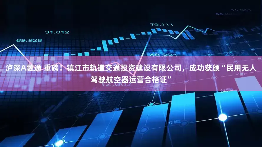 泸深A融通 重磅！镇江市轨道交通投资建设有限公司，成功获颁“民用无人驾驶航空器运营合格证”