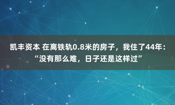 凯丰资本 在离铁轨0.8米的房子，我住了44年：“没有那么难，日子还是这样过”