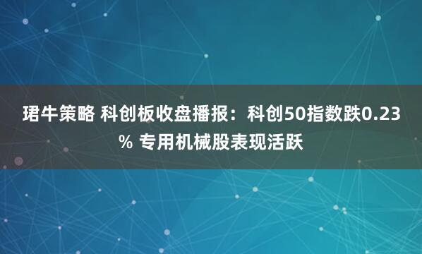 珺牛策略 科创板收盘播报：科创50指数跌0.23% 专用机械股表现活跃
