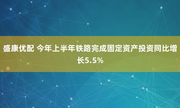 盛康优配 今年上半年铁路完成固定资产投资同比增长5.5%