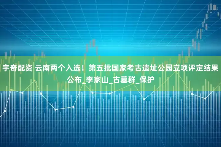 宇奇配资 云南两个入选！第五批国家考古遗址公园立项评定结果公布_李家山_古墓群_保护