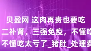 贝盈网 这肉再贵也要吃，一养胃，二补肾，三强免疫，不懂吃太亏了_猪肚_处理费_金贵