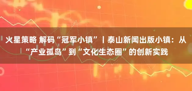 火星策略 解码“冠军小镇”丨泰山新闻出版小镇：从“产业孤岛”到“文化生态圈”的创新实践