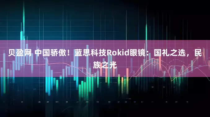 贝盈网 中国骄傲！蓝思科技Rokid眼镜：国礼之选，民族之光