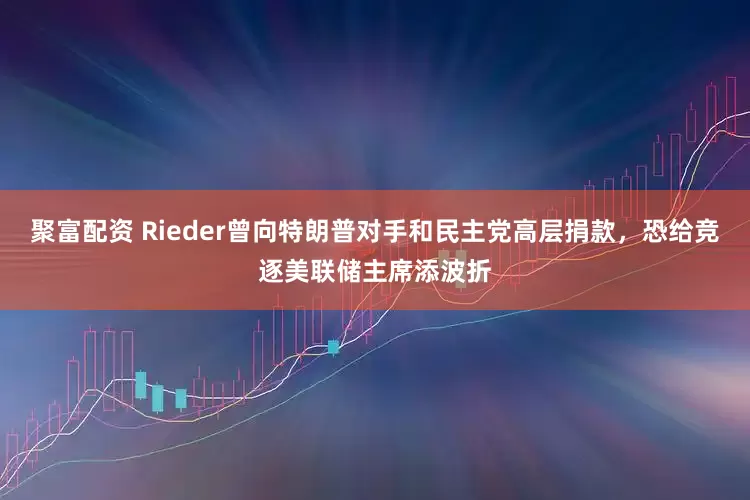 聚富配资 Rieder曾向特朗普对手和民主党高层捐款，恐给竞逐美联储主席添波折