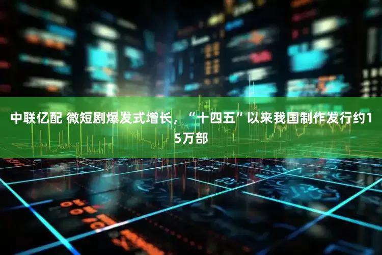 中联亿配 微短剧爆发式增长，“十四五”以来我国制作发行约15万部