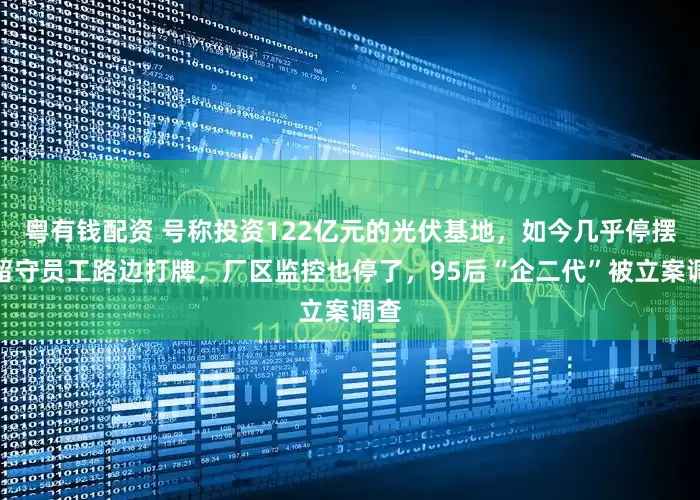 粤有钱配资 号称投资122亿元的光伏基地，如今几乎停摆！留守员工路边打牌，厂区监控也停了，95后“企二代”被立案调查