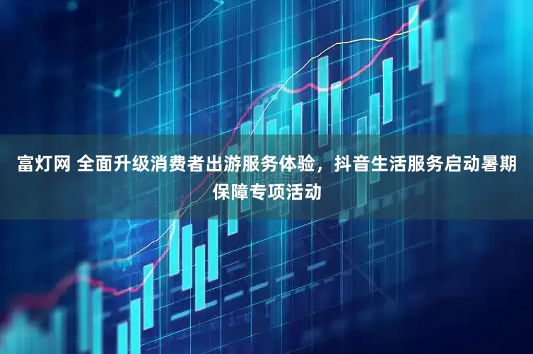富灯网 全面升级消费者出游服务体验，抖音生活服务启动暑期保障专项活动