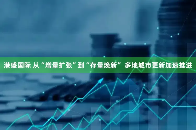 港盛国际 从“增量扩张”到“存量焕新” 多地城市更新加速推进