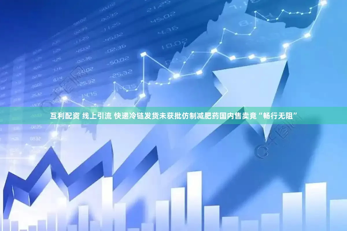 互利配资 线上引流 快递冷链发货未获批仿制减肥药国内售卖竟“畅行无阻”